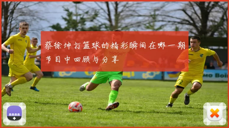 蔡徐坤打篮球的精彩瞬间在哪一期节目中回顾与分享