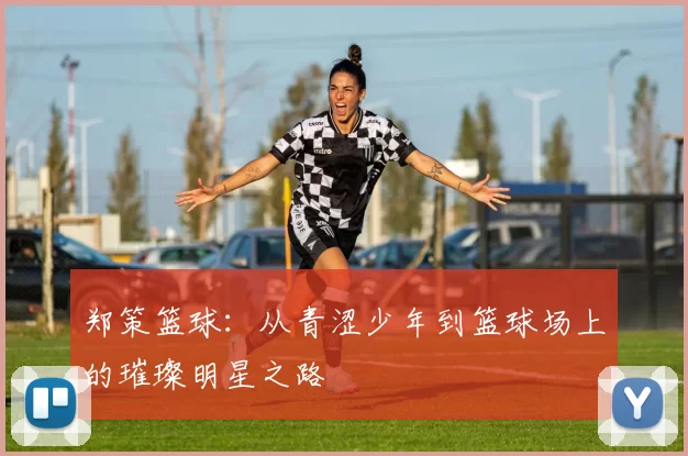 郑策篮球：从青涩少年到篮球场上的璀璨明星之路