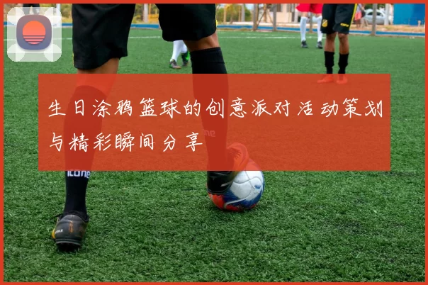 生日涂鸦篮球的创意派对活动策划与精彩瞬间分享