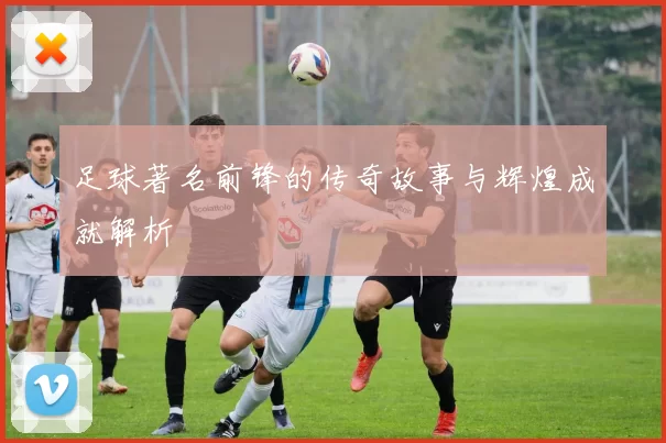 足球著名前锋的传奇故事与辉煌成就解析