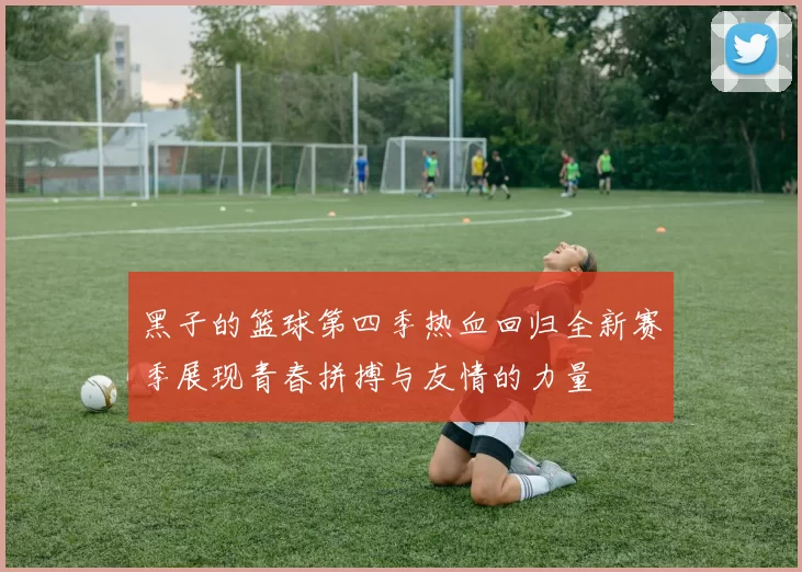 黑子的篮球第四季热血回归全新赛季展现青春拼搏与友情的力量
