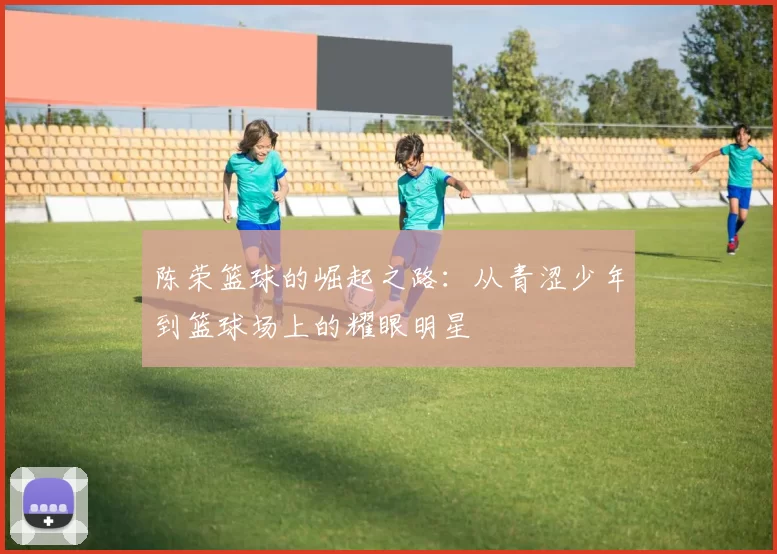 陈荣篮球的崛起之路：从青涩少年到篮球场上的耀眼明星