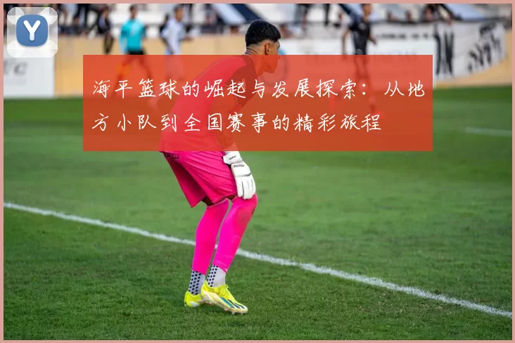 海平篮球的崛起与发展探索：从地方小队到全国赛事的精彩旅程