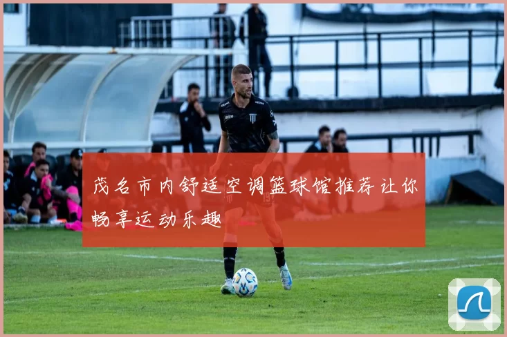 茂名市内舒适空调篮球馆推荐让你畅享运动乐趣